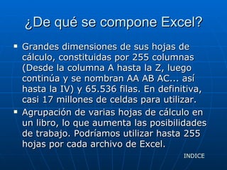 ¿De qué se compone Excel? Grandes dimensiones de sus hojas de cálculo, constituidas por 255 columnas (Desde la columna A hasta la Z, luego continúa y se nombran AA AB AC... así hasta la IV) y 65.536 filas. En definitiva, casi 17 millones de celdas para utilizar.  Agrupación de varias hojas de cálculo en un libro, lo que aumenta las posibilidades de trabajo. Podríamos utilizar hasta 255 hojas por cada archivo de Excel.  INDICE 