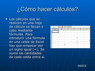 ¿Cómo hacer cálculos? Los cálculos que se realizan en una hoja de cálculo se llevan a cabo mediante fórmulas. Para introducir una fórmula en una celda de Excel hay que empezar por un signo igual (=). Se suma las cantidades de cada celda entre sí. INDICE 