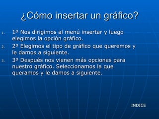 ¿Cómo insertar un gráfico? 1º Nos dirigimos al menú insertar y luego elegimos la opción gráfico. 2º Elegimos el tipo de gráfico que queremos y le damos a siguiente. 3º Después nos vienen más opciones para nuestro gráfico. Seleccionamos la que queramos y le damos a siguiente. INDICE 