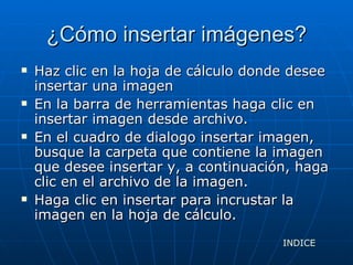¿Cómo insertar imágenes? Haz clic en la hoja de cálculo donde desee insertar una imagen En la barra de herramientas haga clic en insertar imagen desde archivo. En el cuadro de dialogo insertar imagen, busque la carpeta que contiene la imagen que desee insertar y, a continuación, haga clic en el archivo de la imagen. Haga clic en insertar para incrustar la imagen en la hoja de cálculo. INDICE 