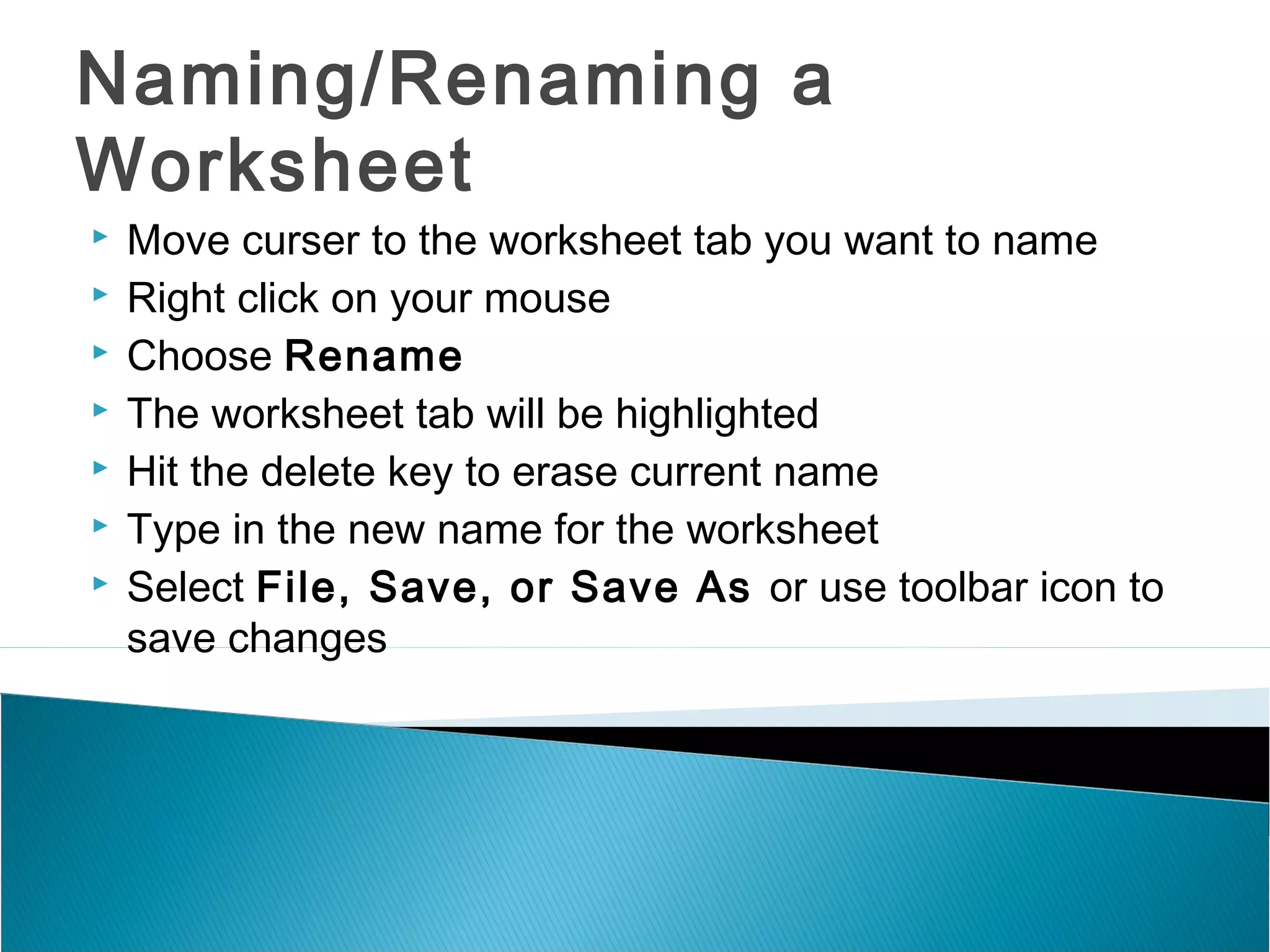 Naming/Renaming a
Worksheet
 Move curser to the worksheet tab you want to name
 Right click on your mouse
 Choose Rename
 The worksheet tab will be highlighted
 Hit the delete key to erase current name
 Type in the new name for the worksheet
 Select File, Save, or Save As or use toolbar icon to
save changes
 