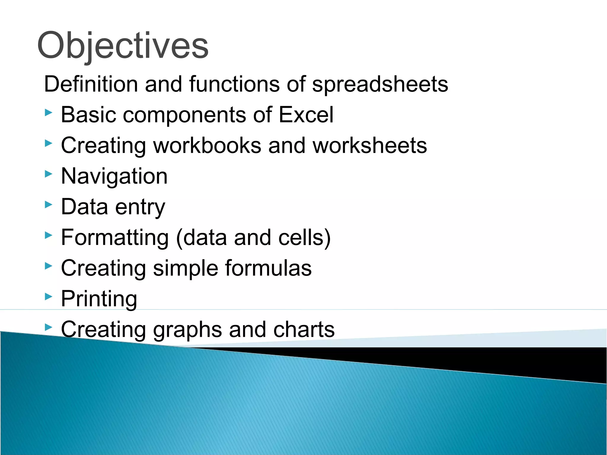 Objectives
Definition and functions of spreadsheets
 Basic components of Excel
 Creating workbooks and worksheets
 Navigation
 Data entry
 Formatting (data and cells)
 Creating simple formulas
 Printing
 Creating graphs and charts
 