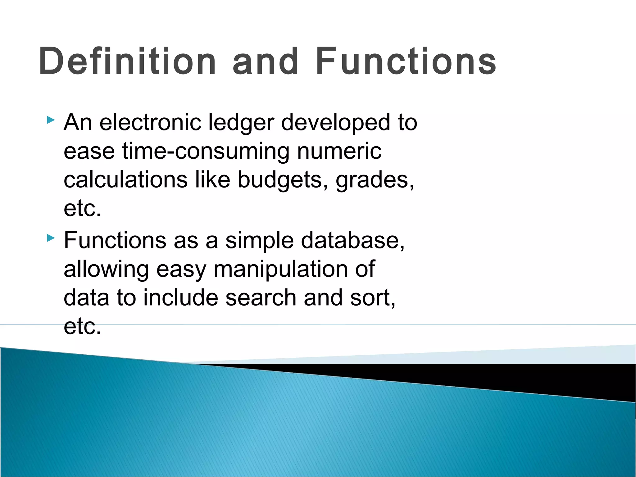 Definition and Functions
 An electronic ledger developed to
ease time-consuming numeric
calculations like budgets, grades,
etc.
 Functions as a simple database,
allowing easy manipulation of
data to include search and sort,
etc.
 