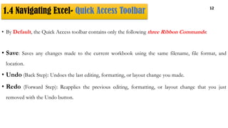 1.4 Navigating Excel- Quick Access Toolbar 12
• By Default, the Quick Access toolbar contains only the following three Ribbon Commands:
• Save: Saves any changes made to the current workbook using the same filename, file format, and
location.
• Undo (Back Step): Undoes the last editing, formatting, or layout change you made.
• Redo (Forward Step): Reapplies the previous editing, formatting, or layout change that you just
removed with the Undo button.
 