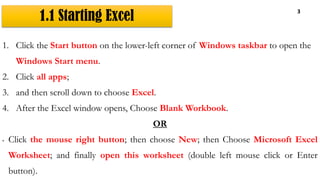 1.1 Starting Excel
3
1. Click the Start button on the lower-left corner of Windows taskbar to open the
Windows Start menu.
2. Click all apps;
3. and then scroll down to choose Excel.
4. After the Excel window opens, Choose Blank Workbook.
OR
• Click the mouse right button; then choose New; then Choose Microsoft Excel
Worksheet; and finally open this worksheet (double left mouse click or Enter
button).
 