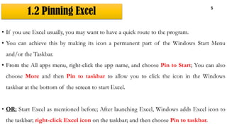 1.2 Pinning Excel
5
• If you use Excel usually, you may want to have a quick route to the program.
• You can achieve this by making its icon a permanent part of the Windows Start Menu
and/or the Taskbar.
• From the All apps menu, right-click the app name, and choose Pin to Start; You can also
choose More and then Pin to taskbar to allow you to click the icon in the Windows
taskbar at the bottom of the screen to start Excel.
• OR: Start Excel as mentioned before; After launching Excel, Windows adds Excel icon to
the taskbar; right-click Excel icon on the taskbar; and then choose Pin to taskbar.
 