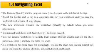 1.4 Navigating Excel
9
• The filename (Book1) and the program name (Excel) appear in the title bar at the top.
• Book1 (or Book2, and so on) is a temporary title for your workbook until you save the
workbook with a name of your choice.
• The new workbook contains one worksheet (Sheet1) by default where you enter
information.
• You can add worksheets with New sheet (+) button as needed.
• You can rename worksheets to identify their content through double-click on the sheet
name (e.g., sheet 1) and type the name you want.
• If a workbook has more pages (or worksheets), you use the sheet tabs that are located just
above the Status bar and are identified as Sheet1, Sheet2, and Sheet3.
 