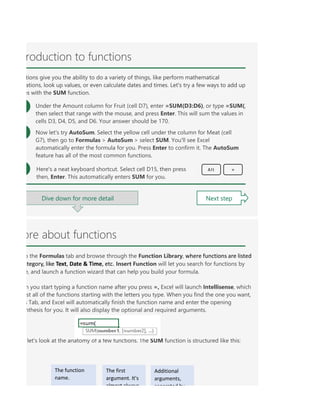 ore about functions
o the Formulas tab and browse through the Function Library, where functions are listed
ategory, like Text, Date & Time, etc. Insert Function will let you search for functions by
e, and launch a function wizard that can help you build your formula.
n you start typing a function name after you press =, Excel will launch Intellisense, which
st all of the functions starting with the letters you type. When you find the one you want,
s Tab, and Excel will automatically finish the function name and enter the opening
nthesis for you. It will also display the optional and required arguments.
let's look at the anatomy of a few functions. The SUM function is structured like this:
The function
name.
The first
argument. It's
almost always
Additional
arguments,
separated by
roduction to functions
tions give you the ability to do a variety of things, like perform mathematical
ations, look up values, or even calculate dates and times. Let's try a few ways to add up
es with the SUM function.
Under the Amount column for Fruit (cell D7), enter =SUM(D3:D6), or type =SUM(,
then select that range with the mouse, and press Enter. This will sum the values in
cells D3, D4, D5, and D6. Your answer should be 170.
Now let's try AutoSum. Select the yellow cell under the column for Meat (cell
G7), then go to Formulas > AutoSum > select SUM. You'll see Excel
automatically enter the formula for you. Press Enter to confirm it. The AutoSum
feature has all of the most common functions.
Here's a neat keyboard shortcut. Select cell D15, then press
then, Enter. This automatically enters SUM for you.
=
Alt
Dive down for more detail Next step
 