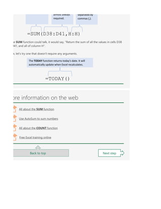 ore information on the web
Back to top Next step
All about the SUM function
Use AutoSum to sum numbers
All about the COUNT function
Free Excel training online
=SUM(D38:D41,H:H)
almost always
required.
separated by
commas (,).
he SUM function could talk, it would say, "Return the sum of all the values in cells D38
D41, and all of column H".
w, let's try one that doesn't require any arguments.
=TODAY()
The TODAY function returns today's date. It will
automatically update when Excel recalculates.
 