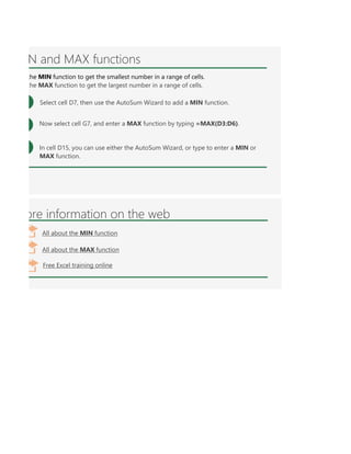 er MIN or MAX with multiple ranges, or values to show the greater or lesser of those values, like =MIN(A1:A10,B1:B1
N and MAX functions
Select cell D7, then use the AutoSum Wizard to add a MIN function.
Now select cell G7, and enter a MAX function by typing =MAX(D3:D6).
the MIN function to get the smallest number in a range of cells.
the MAX function to get the largest number in a range of cells.
In cell D15, you can use either the AutoSum Wizard, or type to enter a MIN or
MAX function.
ore information on the web
All about the MIN function
All about the MAX function
Free Excel training online
 