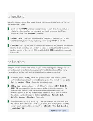 ODAY function, which gives you Today's date. These are live, or volatile functions, so when you open your
- Enter your next birthday in MM/DD/YY format in cell D7, and watch Excel tell you how many days away
ou the current time, based on your computer's regional settings. You can also add and subtract times. For
ould talk, it would say, "Take the Time Out and subtract it from the Time In, then subtract the Lunch Out
te functions
l can give you the current date, based on your computer's regional settings. You can
add and subtract Dates.
Check out the TODAY function, which gives you Today's date. These are live, or
volatile functions, so when you open your workbook tomorrow, it will have
tomorrow's date. Enter =TODAY() in cell D6.
Subtract Dates - Enter your next birthday in MM/DD/YY format in cell D7, and
watch Excel tell you how many days away it is by using =D7-D6 in cell D8.
Add Dates - Let's say you want to know what date a bill is due, or when you need to
return a library book. You can add days to a date to find out. In cell D10, enter a
random number of days. In cell D11, we added =D6+D10 to calculate the due date
from today.
me functions
l can give you the current time, based on your computer's regional settings. You can
add and subtract times. For instance, you might need to keep track of how many
s an employee worked each week, and calculate their pay and overtime.
In cell D28, enter =NOW(), which will give the current time, and will update
each time Excel calculates. If you need to change the Time format, you can go to
Ctrl+1 > Number > Time > Select the format you want.
Add up hours between times - In cell D36 we've entered =((D35-D32)-(D34-
D33))*24, which calculates someone's start and end times, then subracts the
time they took for lunch. The *24 at the end of the formula converts the
fractional portion of the day that Excel sees into hours. You'll need to format
the cell as a Number though. To do that, go to Home > Format > Cells
(Ctrl+1) > Number > Number > 2 decimals.
If this formula could talk, it would say, "Take the Time Out and subtract it from
the Time In, then subtract the Lunch Out/In Times, then multiply those by 24 to
convert Excel's fractional time to hours", or =((Time In - Time Out)-(Lunch In
- Lunch Out))*24.
*24 to convert Excel's
 