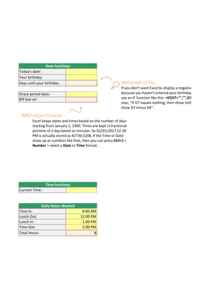 r workbook tomorrow, it will have tomorrow's date. Enter =TODAY() in cell D6.
it is by using =D7-D6 in cell D8.
Date functions
Today's date:
Your birthday:
Days until your birthday:
r instance, you might need to keep track of how many hours an employee worked each week, and calculat
Grace period days:
Bill due on:
t/In Times, then multiply those by 24 to convert Excel's fractional time to hours", or =((Time In - Time Out)
Time functions
Current Time:
Daily Hours Worked
Time In: 8:00 AM
Lunch Out: 12:00 PM
Lunch In: 1:00 PM
Time Out: 5:00 PM
Total Hours: 8
GOOD TO KNOW
Excel keeps dates and times based on the number of days
starting from January 1, 1900. Times are kept in fractional
portions of a day based on minutes. So 01/01/2017 12:30
PM is actually stored as 42736.5208. If the Time or Date
show up as numbers like that, then you can press Ctrl+1 >
Number > select a Date or Time format.
IMPORTANT DETAIL
If you don't want Excel to display a negative
because you haven't entered your birthday
use an IF function like this: =IF(D7="","",D7
says, "IF D7 equals nothing, then show noth
show D7 minus D6".
 