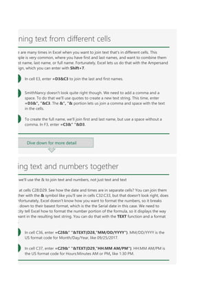 er =C29&" "&TEXT(D29,"HH:MM AM/PM"). HH:MM AM/PM is the US format code for Hours:Minutes AM
TFormulas, especially big ones, can sometimes be hard to read, but you can break up their parts with spa
RINGIf you don't don't know what format code to use, you can use Ctrl+1 > Number to format any cell the
ing text and numbers together
we'll use the & to join text and numbers, not just text and text
at cells C28:D29. See how the date and times are in separate cells? You can join them
ther with the & symbol like you'll see in cells C32:C33, but that doesn't look right, does
nfortunately, Excel doesn't know how you want to format the numbers, so it breaks
m down to their basest format, which is the the Serial date in this case. We need to
city tell Excel how to format the number portion of the formula, so it displays the way
want in the resulting text string. You can do that with the TEXT function and a format
.
In cell C36, enter =C28&" "&TEXT(D28,"MM/DD/YYYY"). MM/DD/YYYY is the
US format code for Month/Day/Year, like 09/25/2017.
In cell C37, enter =C29&" "&TEXT(D29,"HH:MM AM/PM"). HH:MM AM/PM is
the US format code for Hours:Minutes AM or PM, like 1:30 PM.
ning text from different cells
e are many times in Excel when you want to join text that's in different cells. This
mple is very common, where you have first and last names, and want to combine them
st name, last name, or full name. Fortunately, Excel lets us do that with the Ampersand
ign, which you can enter with Shift+7.
In cell E3, enter =D3&C3 to join the last and first names.
SmithNancy doesn't look quite right though. We need to add a comma and a
space. To do that we'll use quotes to create a new text string. This time, enter
=D3&", "&C3. The &", "& portion lets us join a comma and space with the text
in the cells.
To create the full name, we'll join first and last name, but use a space without a
comma. In F3, enter =C3&" "&D3.
Dive down for more detail
 