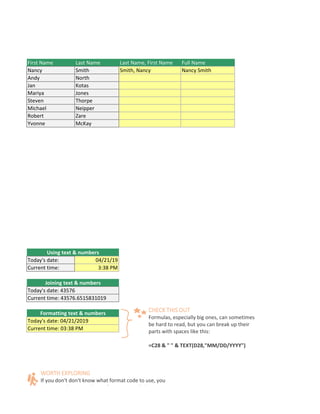 First Name Last Name Last Name, First Name Full Name
Nancy Smith Smith, Nancy Nancy Smith
Andy North
Jan Kotas
Mariya Jones
Steven Thorpe
Michael Neipper
Robert Zare
Yvonne McKay
M or PM, like 1:30 PM.
aces like this:=C28 & " " & TEXT(D28,"MM/DD/YYYY")
e way you want. Then select the Custom option. You can copy the format code that's displayed back to your form
Using text & numbers
Today's date: 04/21/19
Current time: 3:38 PM
Joining text & numbers
Today's date: 43576
Current time: 43576.6515831019
Formatting text & numbers
Today's date: 04/21/2019
Current time: 03:38 PM
WORTH EXPLORING
If you don't don't know what format code to use, you
C l b f ll h
CHECK THIS OUT
Formulas, especially big ones, can sometimes
be hard to read, but you can break up their
parts with spaces like this:
=C28 & " " & TEXT(D28,"MM/DD/YYYY")
 