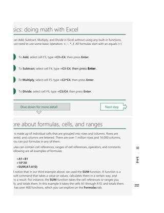 You can raise a value to a power by using the carat (^) symbol, like =A1^A2. Enter it with Shift+6. In cell F
p of individual cells that are grouped into rows and columns. Rows are numbered, and columns are lettere
at in our third example above, we used the SUM function. A function is a pre-built command that takes a v
unctions start with an equals sign, then the function name follows with its arguments (the values a functi
ormula by pressing Enter. Once you do that the formula will calculate, and the result will be displayed in th
is a formula, where SUM is the function name, the opening and closing parentheses contain the formula
C1:C10) is a formula, where SUM is the function name, the opening and closing parentheses contain the f
sics: doing math with Excel
Dive down for more detail Next step
can Add, Subtract, Multiply, and Divide in Excel without using any built-in functions.
just need to use some basic operators: +, -, *, /. All formulas start with an equals (=)
To Add, select cell F3, type =C3+C4, then press Enter.
To Subtract, select cell F4, type =C3-C4, then press Enter.
To Multiply, select cell F5, type =C3*C4, then press Enter.
To Divide, select cell F6, type =C3/C4, then press Enter.
ore about formulas, cells, and ranges
is made up of individual cells that are grouped into rows and columns. Rows are
bered, and columns are lettered. There are over 1 million rows and 16,000 columns,
you can put formulas in any of them.
ulas can contain cell references, ranges of cell references, operators, and constants.
ollowing are all examples of formulas:
=A1+B1
=10*20
=SUM(A1:A10)
l notice that in our third example above, we used the SUM function. A function is a
built command that takes a value or values, calculates them in a certain way, and
ns a result. For instance, the SUM function takes the cell references or ranges you
fy, and totals them. In this example it takes the cells A1 through A10, and totals them.
has over 400 functions, which you can explore on the Formulas tab.
=
B
=
 