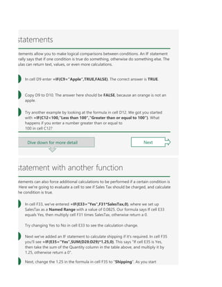 llow you to make logical comparisons between conditions. An IF statement generally says that if one con
TAILTRUE and FALSE are unlike other words in Excel formulas in that they don't need to be in quotes, and
WWhen you create a formula, Excel will automatically place colored borders around any ranges reference
statements
atements allow you to make logical comparisons between conditions. An IF statement
rally says that if one condition is true do something, otherwise do something else. The
ulas can return text, values, or even more calculations.
In cell D9 enter =IF(C9="Apple",TRUE,FALSE). The correct answer is TRUE.
Copy D9 to D10. The answer here should be FALSE, because an orange is not an
apple.
Try another example by looking at the formula in cell D12. We got you started
with =IF(C12<100,"Less than 100","Greater than or equal to 100"). What
happens if you enter a number greater than or equal to
100 in cell C12?
Next
Dive down for more detail
statement with another function
atements can also force additional calculations to be performed if a certain condition is
Here we're going to evaluate a cell to see if Sales Tax should be charged, and calculate
he condition is true.
In cell F33, we've entered =IF(E33="Yes",F31*SalesTax,0), where we set up
SalesTax as a Named Range with a value of 0.0825. Our formula says If cell E33
equals Yes, then multiply cell F31 times SalesTax, otherwise return a 0.
Try changing Yes to No in cell E33 to see the calculation change.
Next we've added an IF statement to calculate shipping if it's required. In cell F35
you'll see =IF(E35="Yes",SUM(D28:D29)*1.25,0). This says "If cell E35 is Yes,
then take the sum of the Quantity column in the table above, and multiply it by
1.25, otherwise return a 0".
Next, change the 1.25 in the formula in cell F35 to "Shipping". As you start
 