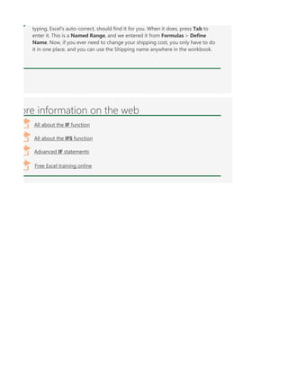 typing, Excel's auto-correct, should find it for you. When it does, press Tab to
enter it. This is a Named Range, and we entered it from Formulas > Define
Name. Now, if you ever need to change your shipping cost, you only have to do
it in one place, and you can use the Shipping name anywhere in the workbook.
ore information on the web
All about the IF function
All about the IFS function
Free Excel training online
Advanced IF statements
 