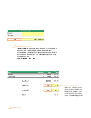 dition is true do something, otherwise do something else. The formulas can return text, values, or even more ca
Excel will automatically capitalize them. Numbers don't need to be in quotes either. Regular text, like Yes or No d
IF statements
Apple
Orange
50 Less than 100
d in the formula, and the corresponding ranges in the formula will be the same color. You can see this if you selec
Item Quantity Cost Total
Widget 2 $9.76 $19.52
Doohickey 3 $3.42 $10.26
Sub-Total $13.18 $29.78
Sales Tax? Yes $2.46
Shipping? Yes $6.25
Total $38.48
IMPORTANT DETAIL
TRUE and FALSE are unlike other words in Excel formulas in
that they don't need to be in quotes, and Excel will
automatically capitalize them. Numbers don't need to be in
quotes either. Regular text, like Yes or No does need to be
in quotes like this:
=IF(C3="Apple","Yes","No")
EXPERT TIP
GOOD TO KNOW
When you create a formula
place colored borders arou
the formula, and the corres
formula will be the same co
select cell F33 and press F2
 