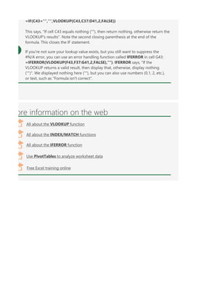 ore information on the web
All about the VLOOKUP function
All about the INDEX/MATCH functions
Free Excel training online
All about the IFERROR function
Use PivotTables to analyze worksheet data
=IF(C43="","",VLOOKUP(C43,C37:D41,2,FALSE))
This says, "If cell C43 equals nothing (""), then return nothing, otherwise return the
VLOOKUP's results". Note the second closing parenthesis at the end of the
formula. This closes the IF statement.
If you're not sure your lookup value exists, but you still want to suppress the
#N/A error, you can use an error handling function called IFERROR in cell G43:
=IFERROR(VLOOKUP(F43,F37:G41,2,FALSE),""). IFERROR says, "If the
VLOOKUP returns a valid result, then display that, otherwise, display nothing
("")". We displayed nothing here (""), but you can also use numbers (0,1, 2, etc.),
or text, such as "Formula isn't correct".
 