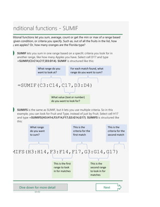 OUNTIFS let you count values in a range based on a criteria you specify. They're a bit different from the o
d you are making a lot of conditional formulas, you might find that a PivotTable is a better solution. See t
nditional functions - SUMIF
ditional functions let you sum, average, count or get the min or max of a range based
given condition, or criteria you specify. Such as, out of all the fruits in the list, how
y are apples? Or, how many oranges are the Florida type?
SUMIF lets you sum in one range based on a specifc criteria you look for in
another range, like how many Apples you have. Select cell D17 and type
=SUMIF(C3:C14,C17,D3:D14). SUMIF is structured like this:
Next
SUMIFS is the same as SUMIF, but it lets you use multiple criteria. So in this
example, you can look for Fruit and Type, instead of just by Fruit. Select cell H17
and type =SUMIFS(H3:H14,F3:F14,F17,G3:G14,G17). SUMIFS is structured like
this:
=SUMIF(C3:C14,C17,D3:D4)
What range do you
want to look at?
For each match found, what
range do you want to sum?
What value (text or number)
do you want to look for?
MIFS(H3:H14,F3:F14,F17,G3:G14,G17)
What range
do you want
to sum?
This is the
criteria for the
first match
This is the
criteria for the
second match
This is the first
range to look
in for matches
This is the
second range
to look in for
matches
Dive down for more detail
 