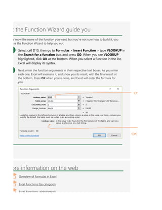 name of the function you want, but you're not sure how to build it, you can use the Function Wizard to h
ore information on the web
Overview of formulas in Excel
Excel functions (by category)
Excel functions (alphabetical)
t the Function Wizard guide you
u know the name of the function you want, but you're not sure how to build it, you
se the Function Wizard to help you out.
Select cell D10, then go to Formulas > Insert Function > type VLOOKUP in
the Search for a function box, and press GO. When you see VLOOKUP
highlighted, click OK at the bottom. When you select a function in the list,
Excel will display its syntax.
Next, enter the function arguments in their respective text boxes. As you enter
each one, Excel will evaluate it, and show you its result, with the final result at
the bottom. Press OK when you're done, and Excel will enter the formula for
you.
 