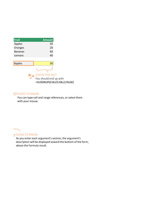 help you out.
Fruit Amount
Apples 50
Oranges 20
Bananas 60
Lemons 40
Apples 50
CHECK THIS OUT
You should end up with
=VLOOKUP(C10,C5:D8,2,FALSE)
GOOD TO KNOW
You can type cell and range references, or select them
with your mouse.
GOOD TO KNOW
As you enter each argument's section, the argument's
description will be displayed toward the bottom of the form,
above the Formula result.
 
