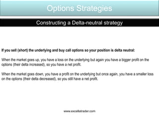 Options Strategies
Constructing a Delta-neutral strategy
If you sell (short) the underlying and buy call options so your position is delta neutral:
When the market goes up, you have a loss on the underlying but again you have a bigger profit on the
options (their delta increased), so you have a net profit.
When the market goes down, you have a profit on the underlying but once again, you have a smaller loss
on the options (their delta decreased), so you still have a net profit.
www.excellatrader.com
 