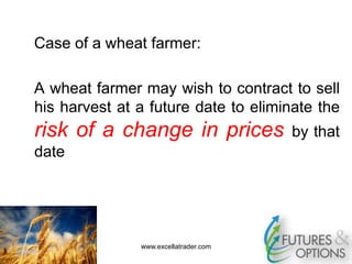 Case of a wheat farmer:
A wheat farmer may wish to contract to sell
his harvest at a future date to eliminate the
risk of a change in prices by that
date
www.excellatrader.com
 