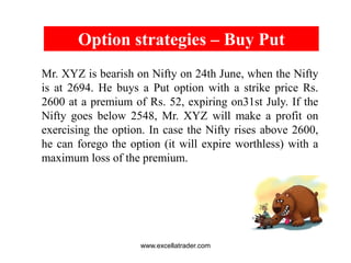 BULL CALL SPREAD
For Investors who are bullish but at the
same time conservative
BUY A CALL CLOSER TO SPOT PRICE &
WRITE A CALL WITH A HIGHER PRICE
In a market that has bottomed out, when
stocks rise, they rise in small steps for a short
duration. Bull Call Spread can be Used where
gains & losses are limited.
Reliance Spot Price = Rs.250
Premium of 260 CA = Rs.10
Premium of 270 CA = Rs. 6
Strategy – Buy 260 CA @ Rs.10 & Sell 270
CA @ Rs.6
Net Outflow = Rs.4
Stock Price at
Expiration
Net Profit/ Loss
250 -4
260 -4
264 0
266 2
270 6
280 6
www.excellatrader.com
 