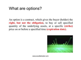 What are options?
An option is a contract, which gives the buyer (holder) the
right, but not the obligation, to buy or sell specified
quantity of the underlying assets, at a specific (strike)
price on or before a specified time (expiration date).
www.excellatrader.com
 