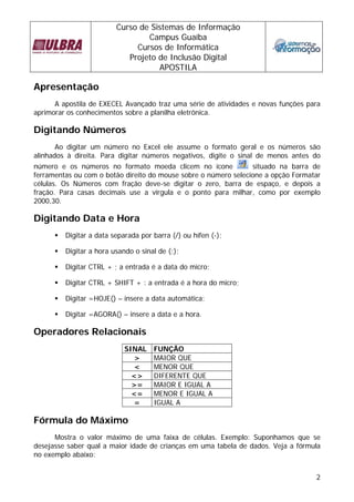Curso de Sistemas de Informação 
Campus Guaíba 
Cursos de Informática 
Projeto de Inclusão Digital 
APOSTILA 
2 
Apresentação 
A apostila de EXECEL Avançado traz uma série de atividades e novas funções para 
aprimorar os conhecimentos sobre a planilha eletrônica. 
Digitando Números 
Ao digitar um número no Excel ele assume o formato geral e os números são 
alinhados à direita. Para digitar números negativos, digite o sinal de menos antes do 
número e os números no formato moeda clicem no ícone situado na barra de 
ferramentas ou com o botão direito do mouse sobre o número selecione a opção Formatar 
células. Os Números com fração deve-se digitar o zero, barra de espaço, e depois a 
fração. Para casas decimais use a vírgula e o ponto para milhar, como por exemplo 
2000,30. 
Digitando Data e Hora 
ƒ Digitar a data separada por barra (/) ou hífen (-); 
ƒ Digitar a hora usando o sinal de (:); 
ƒ Digitar CTRL + ; a entrada é a data do micro; 
ƒ Digitar CTRL + SHIFT + : a entrada é a hora do micro; 
ƒ Digitar =HOJE() – insere a data automática; 
ƒ Digitar =AGORA() – insere a data e a hora. 
Operadores Relacionais 
SINAL FUNÇÃO 
> MAIOR QUE 
< MENOR QUE 
<> DIFERENTE QUE 
>= MAIOR E IGUAL A 
<= MENOR E IGUAL A 
= IGUAL A 
Fórmula do Máximo 
Mostra o valor máximo de uma faixa de células. Exemplo: Suponhamos que se 
desejasse saber qual a maior idade de crianças em uma tabela de dados. Veja a fórmula 
no exemplo abaixo: 
 