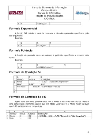 Curso de Sistemas de Informação 
Campus Guaíba 
Cursos de Informática 
Projeto de Inclusão Digital 
APOSTILA 
4 
1 4 =RAIZ(A1) 
Fórmula Exponencial 
A função EXP calcula o valor da constante e elevado a potencia especificada pelo 
seu argumento. 
Exemplo: 
A B C 
1 2 =EXP(A1) 
Fórmula Potência 
A função da potência eleva um número a potência especificada e assume esta 
forma: 
Exemplo: 
A B C 
1 4 =POTENCIA(A1;2) 
Fórmula da Condição Se 
A B C 
1 ALUNO MÉDIA SITUAÇÃO 
2 Márcio 7 =SE(B2>=7;”Aprovado”;”Reprovado”) 
3 FUNC SLBRT IRRF 
4 Ivan Rocha 1.500,00 =SE(B11>650;B11*5%;0) 
5 
6 
Fórmula da Condição Se e E 
Agora você tem uma planilha onde tem a idade e altura de seus alunos. Haverá 
uma competição e somente aqueles que têm Idade Maior que 15 e Altura maior ou igual 
que 1,70 participaram da competição. 
A B C D 
1 ALUNO IDADE ALTURA SITUAÇÃO 
2 Márcio 22 1,72 =SE(E(B2>15;C2>=1,70);”Competirá”;”Não Competirá”) 
3 João 14 1,68 
 