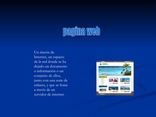 pagina web Un rincón de Internet, un espacio de la red donde se ha dejado un documento o información o un conjunto de ellos, junto con una serie de enlaces, y que se foma a través de un servidor de internet. 
