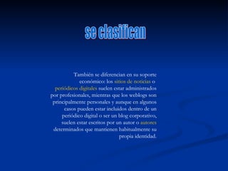 También se diferencian en su soporte económico: los  sitios de noticias  o  periódicos digitales  suelen estar administrados por profesionales, mientras que los weblogs son principalmente personales y aunque en algunos casos pueden estar incluidos dentro de un periódico digital o ser un blog corporativo, suelen estar escritos por un autor o  autores  determinados que mantienen habitualmente su propia identidad. se clasifican 