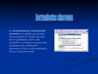 herramientas sincronas Las  herramientas de comunicación sincrónica  son aquéllas que permiten una comunicación a tiempo real, para ello los participantes deben estar conectados en el mismo momento. Son herramientas de comunicación sincrónicas: el chat, la videoconferencia, el msn, o la pizarra virtual. 