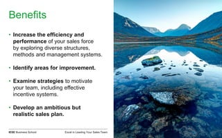 Excel in Leading Your Sales TeamIESE Business School
Benefits
• Increase the efficiency and
performance of your sales force
by exploring diverse structures,
methods and management systems.
• Identify areas for improvement.
• Examine strategies to motivate
your team, including effective
incentive systems.
• Develop an ambitious but
realistic sales plan.
 