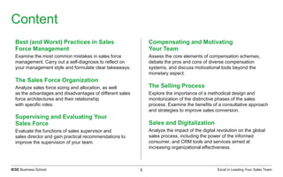 Excel in Leading Your Sales TeamIESE Business School 3
Content
Best (and Worst) Practices in Sales
Force Management
Examine the most common mistakes in sales force
management. Carry out a self-diagnosis to reflect on
your management style and formulate clear takeaways.
The Sales Force Organization
Analyze sales force sizing and allocation, as well
as the advantages and disadvantages of different sales
force architectures and their relationship
with specific roles.
Supervising and Evaluating Your
Sales Force
Evaluate the functions of sales supervisor and
sales director and gain practical recommendations to
improve the supervision of your team.
Compensating and Motivating
Your Team
Assess the core elements of compensation schemes,
debate the pros and cons of diverse compensation
systems, and discuss motivational tools beyond the
monetary aspect.
The Selling Process
Explore the importance of a methodical design and
monitorization of the distinctive phases of the sales
process. Examine the benefits of a consultative approach
and strategies to improve sales conversion.
Sales and Digitalization
Analyze the impact of the digital revolution on the global
sales process, including the power of the informed
consumer, and CRM tools and services aimed at
increasing organizational effectiveness.
 