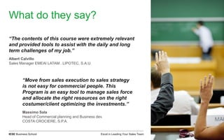 Excel in Leading Your Sales TeamIESE Business School
What do they say?
“The contents of this course were extremely relevant
and provided tools to assist with the daily and long
term challenges of my job.”
Albert Calvillo
Sales Manager EMEAI LATAM . LIPOTEC, S.A.U.
“Move from sales execution to sales strategy
is not easy for commercial people. This
Program is an easy tool to manage sales force
and allocate the right resources on the right
costumer/client optimizing the investments.”
Massimo Sala
Head of Commercial planning and Business dev.
COSTA CROCIERE, S.P.A.
 
