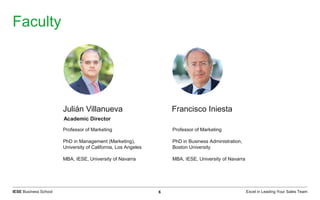 Excel in Leading Your Sales TeamIESE Business School 6
Faculty
Professor of Marketing
PhD in Management (Marketing),
University of California, Los Angeles
MBA, IESE, University of Navarra
Professor of Marketing
PhD in Business Administration,
Boston University
MBA, IESE, University of Navarra
Julián Villanueva Francisco Iniesta
Academic Director
 