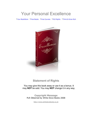 Your Personal Excellence
Your BookStore   Free Books   Free Courses   PLR Rights   Think & Grow Rich




                   Statement of Rights
       You may give this book away or use it as a bonus. It
      may NOT be sold. You may NOT change it in any way.


                     Copyright Message
            PLR Obtained by White Dove Books 2008

                    http://www.whitedovebooks.co.uk
 