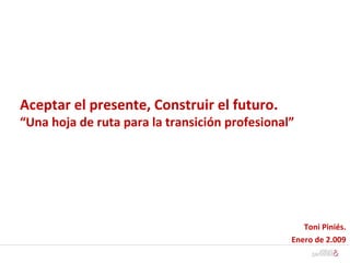 Aceptar el presente, Construir el futuro.  “Una hoja de ruta para la transición profesional” Toni Piniés. Enero de 2.009 