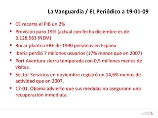 La Vanguardia / EL Periódico a 19-01-09 CE recorta el PIB un 2% Previsión paro 19% (actual con fecha diciembre es de 3.128.963 INEM) Rocar plantea ERE de 1990 personas en España Iberia perdió 7 millones usuarios (17% menos que en 2007) Port Aventura cierra temporada con 0,5 millones menos de visitas. Sector Servicios en noviembre registró un 14,6% menos de actividad que en 2007. 17-01. Obama advierte que sus medidas no asegurann una recuperación inmediata. 