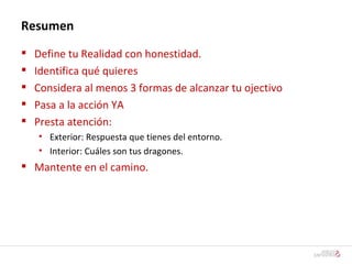 Resumen Define tu Realidad con honestidad. Identifica qué quieres Considera al menos 3 formas de alcanzar tu ojectivo Pasa a la acción YA Presta atención: Exterior: Respuesta que tienes del entorno. Interior: Cuáles son tus dragones. Mantente en el camino. 