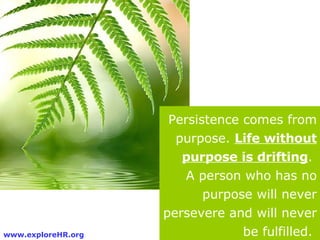 Persistence comes from purpose.  Life without purpose is drifting .  A person who has no purpose will never persevere and ...