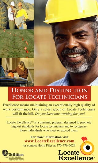 Honor and Distinction
     For Locate Technicians
Excellence means maintaining an exceptionally high quality of
work performance. Only a select group of Locate Technicians
      will fit the bill. Do you have one working for you?

  Locate ExcellenceTM is a dynamic program designed to promote
     highest standards for locate technicians and to recognize
           those individuals who meet or exceed them.

                  For more information visit
              www.LocateExcellence.com
             or contact Holly Files at 770-476-6029
 