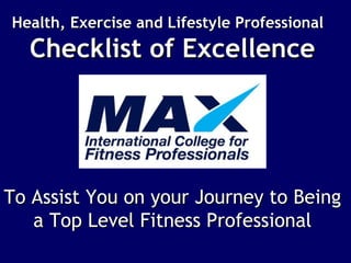 Health, Exercise and Lifestyle ProfessionalHealth, Exercise and Lifestyle Professional
Checklist of ExcellenceChecklist of Excellence
To Assist You on your Journey to BeingTo Assist You on your Journey to Being
a Top Level Fitness Professionala Top Level Fitness Professional
 