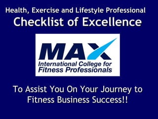 Health, Exercise and Lifestyle ProfessionalHealth, Exercise and Lifestyle Professional
Checklist of ExcellenceChecklist of Excellence
To Assist You On Your Journey toTo Assist You On Your Journey to
Fitness Business Success!!Fitness Business Success!!
 