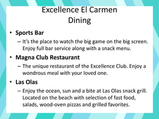 Excellence El Carmen
Dining
• Sports Bar
– It’s the place to watch the big game on the big screen.
Enjoy full bar service along with a snack menu.
• Magna Club Restaurant
– The unique restaurant of the Excellence Club. Enjoy a
wondrous meal with your loved one.
• Las Olas
– Enjoy the ocean, sun and a bite at Las Olas snack grill.
Located on the beach with selection of fast food,
salads, wood-oven pizzas and grilled favorites.
 
