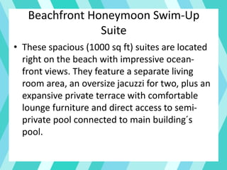 Beachfront Honeymoon Swim-Up
Suite
• These spacious (1000 sq ft) suites are located
right on the beach with impressive ocean-
front views. They feature a separate living
room area, an oversize jacuzzi for two, plus an
expansive private terrace with comfortable
lounge furniture and direct access to semi-
private pool connected to main building´s
pool.
 