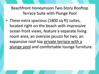 Beachfront Honeymoon Two-Story Rooftop
Terrace Suite with Plunge Pool
• These extra spacious (1800 sq ft) suites,
located right on the beach with impressive
ocean front views, feature a separate living
room area, an oversize jacuzzi for two, an
expansive roof top private terrace with a
plunge pool and comfortable lounge furniture.
 